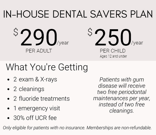 Dental Savers Plan 290$ per year for Adult, 250$ per year for Child, includes 2 free exams & xrays, 2 free cleanings, 2 free fluoride treatments, 1 emergency visit, and 30% off UCR fee