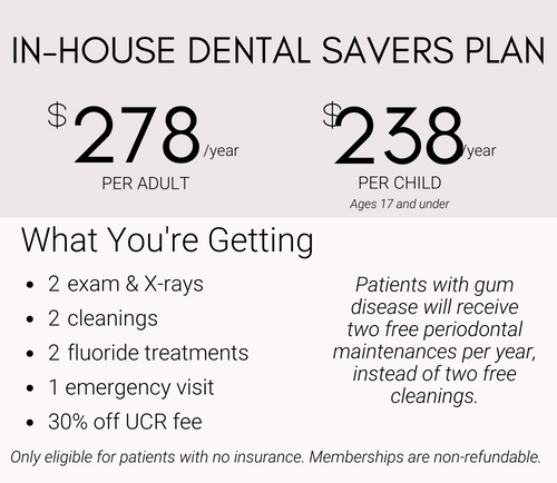 Dental Savers Plan 278$ per year for Adult, 238$ per year for Child, includes 2 free exams & xrays, 2 free cleanings, 2 free fluoride treatments, 1 emergency visit, and 30% off UCR fee