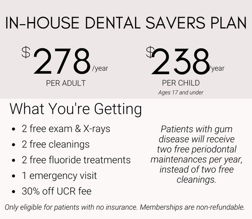 Dental Savers Plan 278$ per year for Adult, 238$ per year for Child, includes 2 free exams & xrays, 2 free cleanings, 2 free fluoride treatments, 1 emergency visit, and 30% off UCR fee